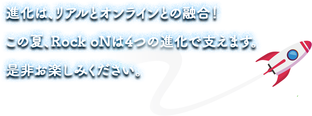進化は、リアルとオンラインとの融合。この夏、Rock oNは4つの進化で支えます。是非お楽しみください。